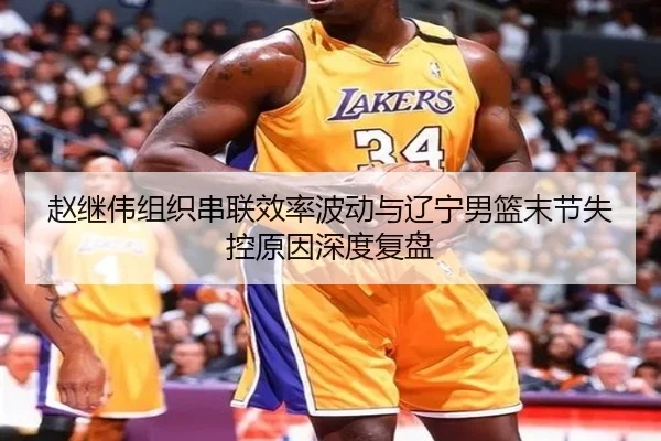 赵继伟组织串联效率波动与辽宁男篮末节失控原因深度复盘